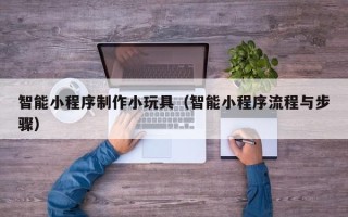 营口智能小程序制作小玩具（智能小程序流程与步骤）